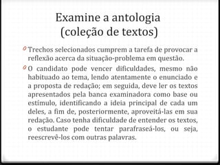 Examine a antologia  (coleção de textos) Trechos selecionados cumprem a tarefa de provocar a reflexão acerca da situação-problema em questão. O candidato pode vencer dificuldades, mesmo não habituado ao tema, lendo atentamente o enunciado e a proposta de redação; em seguida, deve ler os textos apresentados pela banca examinadora como base ou estímulo, identificando a ideia principal de cada um deles, a fim de, posteriormente, aproveitá-las em sua redação. Caso tenha dificuldade de entender os textos, o estudante pode tentar parafraseá-los, ou seja, reescrevê-los com outras palavras.  