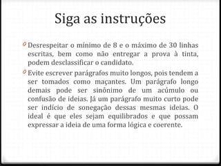 Siga as instruções Desrespeitar o mínimo de 8 e o máximo de 30 linhas escritas, bem como não entregar a prova à tinta, podem desclassificar o candidato. Evite escrever parágrafos muito longos, pois tendem a ser tomados como maçantes. Um parágrafo longo demais pode ser sinônimo de um acúmulo ou confusão de ideias. Já um parágrafo muito curto pode ser indício de sonegação dessas mesmas ideias. O ideal é que eles sejam equilibrados e que possam expressar a ideia de uma forma lógica e coerente. 