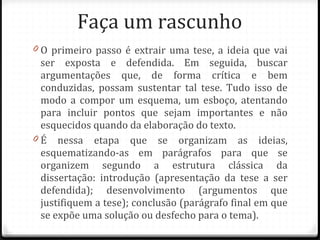 Faça um rascunho O primeiro passo é extrair uma tese, a ideia que vai ser exposta e defendida. Em seguida, buscar argumentações que, de forma crítica e bem conduzidas, possam sustentar tal tese. Tudo isso de modo a compor um esquema, um esboço, atentando para incluir pontos que sejam importantes e não esquecidos quando da elaboração do texto. É nessa etapa que se organizam as ideias, esquematizando-as em parágrafos para que se organizem segundo a estrutura clássica da dissertação: introdução (apresentação da tese a ser defendida); desenvolvimento (argumentos que justifiquem a tese); conclusão (parágrafo final em que se expõe uma solução ou desfecho para o tema). 