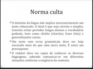 Norma culta O domínio da língua não implica necessariamente um texto rebuscado. O ideal é que seja correto e simples. Convém evitar períodos longos demais e vocabulário pedante, bem como clichês (chavões; frase feita) e generalizações vazias. Um texto sem erros gramaticais deve ser hoje encarado mais do que uma mera meta. É antes um pressuposto.  O redator deve ser capaz de conhecer as diversas linguagens, sabendo comunicar-se em diferentes situações conforme a exigência do contexto. 