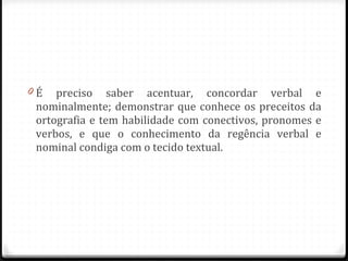 É preciso saber acentuar, concordar verbal e nominalmente; demonstrar que conhece os preceitos da ortografia e tem habilidade com conectivos, pronomes e verbos, e que o conhecimento da regência verbal e nominal condiga com o tecido textual. 