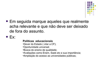    Em seguida marque aqueles que realmente
    acha relevante e que não deve ser deixado
    de fora do assunto.
   Ex:
          Políticas educacionais
          •Dever do Estado ( citar a CF);
          •Oportunidade universal;
          •Busca do ensino de qualidade;
          •Avaliações como Enem, Saeb etc e sua importância;
          •Ampliação do acesso as universidades públicas;
 