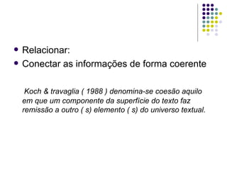    Relacionar:
   Conectar as informações de forma coerente

     Koch & travaglia ( 1988 ) denomina-se coesão aquilo
    em que um componente da superfície do texto faz
    remissão a outro ( s) elemento ( s) do universo textual.
 