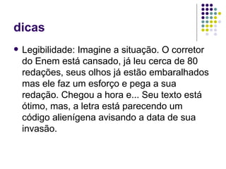 dicas
   Legibilidade: Imagine a situação. O corretor
    do Enem está cansado, já leu cerca de 80
    redações, seus olhos já estão embaralhados
    mas ele faz um esforço e pega a sua
    redação. Chegou a hora e... Seu texto está
    ótimo, mas, a letra está parecendo um
    código alienígena avisando a data de sua
    invasão.
 