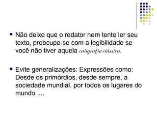    Não deixe que o redator nem tente ler seu
    texto, preocupe-se com a legibilidade se
    você não tiver aquela caligrafia clássica.

   Evite generalizações: Expressões como:
    Desde os primórdios, desde sempre, a
    sociedade mundial, por todos os lugares do
    mundo ....
 