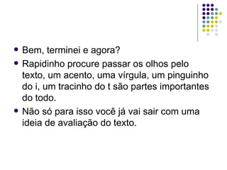    Bem, terminei e agora?
   Rapidinho procure passar os olhos pelo
    texto, um acento, uma vírgula, um pinguinho
    do i, um tracinho do t são partes importantes
    do todo.
   Não só para isso você já vai sair com uma
    ideia de avaliação do texto.
 