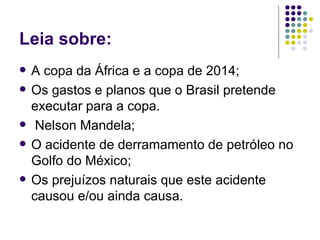 Leia sobre:
   A copa da África e a copa de 2014;
   Os gastos e planos que o Brasil pretende
    executar para a copa.
    Nelson Mandela;
   O acidente de derramamento de petróleo no
    Golfo do México;
   Os prejuízos naturais que este acidente
    causou e/ou ainda causa.
 