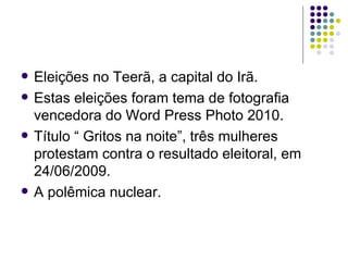    Eleições no Teerã, a capital do Irã.
   Estas eleições foram tema de fotografia
    vencedora do Word Press Photo 2010.
   Título “ Gritos na noite”, três mulheres
    protestam contra o resultado eleitoral, em
    24/06/2009.
   A polêmica nuclear.
 