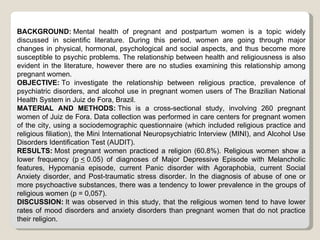 BACKGROUND: Mental health of pregnant and postpartum women is a topic widely
discussed in scientific literature. During this period, women are going through major
changes in physical, hormonal, psychological and social aspects, and thus become more
susceptible to psychic problems. The relationship between health and religiousness is also
evident in the literature, however there are no studies examining this relationship among
pregnant women.
OBJECTIVE: To investigate the relationship between religious practice, prevalence of
psychiatric disorders, and alcohol use in pregnant women users of The Brazilian National
Health System in Juiz de Fora, Brazil.
MATERIAL AND METHODS: This is a cross-sectional study, involving 260 pregnant
women of Juiz de Fora. Data collection was performed in care centers for pregnant women
of the city, using a sociodemographic questionnaire (which included religious practice and
religious filiation), the Mini International Neuropsychiatric Interview (MINI), and Alcohol Use
Disorders Identification Test (AUDIT).
RESULTS: Most pregnant women practiced a religion (60.8%). Religious women show a
lower frequency (p < 0.05) of diagnoses of Major Depressive Episode with Melancholic
features, Hypomania episode, current Panic disorder with Agoraphobia, current Social
Anxiety disorder, and Post-traumatic stress disorder. In the diagnosis of abuse of one or
more psychoactive substances, there was a tendency to lower prevalence in the groups of
religious women (p = 0,057).
DISCUSSION: It was observed in this study, that the religious women tend to have lower
rates of mood disorders and anxiety disorders than pregnant women that do not practice
their religion.
 
