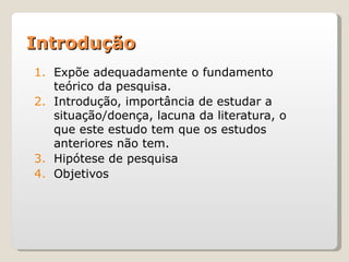 Introdução
1. Expõe adequadamente o fundamento
   teórico da pesquisa.
2. Introdução, importância de estudar a
   situação/doença, lacuna da literatura, o
   que este estudo tem que os estudos
   anteriores não tem.
3. Hipótese de pesquisa
4. Objetivos
 