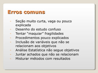 Erros comuns
◦   Seção muito curta, vaga ou pouco
    explicada
◦   Desenho do estudo confuso
◦   Tentar “maquiar” fragilidades
◦   Procedimentos pouco explicados
◦   Inclusão de variáveis que não se
    relacionam aos objetivos
◦   Análise Estatística não segue objetivos
◦   Juntar achados que não se relacionam
◦   Misturar métodos com resultados
 