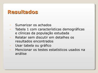Resultados

◦   Sumarizar os achados
◦   Tabela 1 com características demográficas
    e clínicas da população estudada
◦   Relatar sem discutir em detalhes os
    resultados encontrados
◦   Usar tabela ou gráfico
◦   Mencionar os testes estatísticos usados na
    análise
 