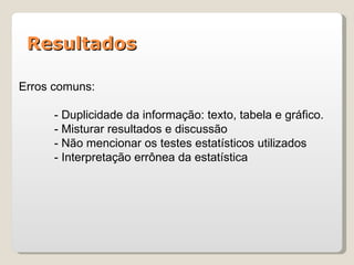 Resultados

Erros comuns:

      - Duplicidade da informação: texto, tabela e gráfico.
      - Misturar resultados e discussão
      - Não mencionar os testes estatísticos utilizados
      - Interpretação errônea da estatística
 