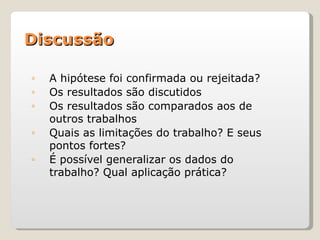 Discussão

◦   A hipótese foi confirmada ou rejeitada?
◦   Os resultados são discutidos
◦   Os resultados são comparados aos de
    outros trabalhos
◦   Quais as limitações do trabalho? E seus
    pontos fortes?
◦   É possível generalizar os dados do
    trabalho? Qual aplicação prática?
 