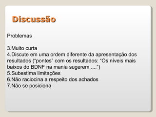Discussão

Problemas

3.Muito curta
4.Discute em uma ordem diferente da apresentação dos
resultados (“pontes” com os resultados: “Os níveis mais
baixos do BDNF na mania sugerem ....”)
5.Subestima limitações
6.Não raciocina a respeito dos achados
7.Não se posiciona
 
