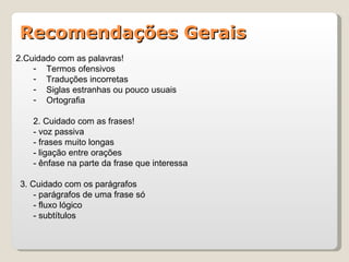 Recomendações Gerais
2.Cuidado com as palavras!
    - Termos ofensivos
    - Traduções incorretas
    - Siglas estranhas ou pouco usuais
    - Ortografia

    2. Cuidado com as frases!
    - voz passiva
    - frases muito longas
    - ligação entre orações
    - ênfase na parte da frase que interessa

 3. Cuidado com os parágrafos
     - parágrafos de uma frase só
     - fluxo lógico
     - subtítulos
 