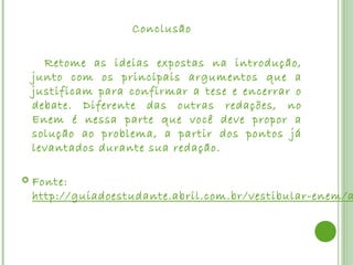 Conclusão

      Retome as ideias expostas na introdução,
    junto com os principais argumentos que a
    justificam para confirmar a tese e encerrar o
    debate. Diferente das outras redações, no
    Enem é nessa parte que você deve propor a
    solução ao problema, a partir dos pontos já
    levantados durante sua redação.
 
   Fonte: 
    http://guiadoestudante.abril.com.br/vestibular-enem/a
 