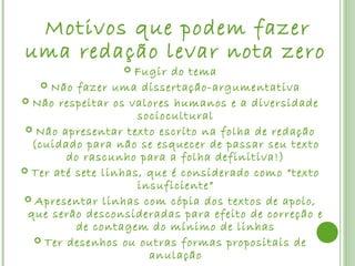 Motivosque podem fazer
uma redação levar nota zero
                   Fugir do tema
    Não fazer uma dissertação-argumentativa
 Não respeitar os valores humanos e a diversidade
                     sociocultural
  Não apresentar texto escrito na folha de redação
  (cuidado para não se esquecer de passar seu texto
        do rascunho para a folha definitiva!)
 Ter até sete linhas, que é considerado como “texto
                     insuficiente”
 Apresentar linhas com cópia dos textos de apoio,
 que serão desconsideradas para efeito de correção e
          de contagem do mínimo de linhas
   Ter desenhos ou outras formas propositais de
                       anulação
 