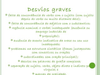 Desvios graves
   falta de concordância do verbo com o sujeito (com sujeito
             depois do verbo ou muito distante dele);
     falta de concordância do adjetivo com o substantivo;

      regência nominal e verbal inadequada (ausência ou
                       emprego indevido de
                          preposição);

       ausência do acento indicativo da crase ou seu uso
                           inadequado;
     problemas na estrutura sintática (frases justapostas
                    sem conectivos ou orações
              subordinadas sem oração principal);

            desvios em palavras de grafia complexa;

     separação de sujeito, verbo, objeto direto e indireto por
                             vírgula; e
                      marcas da oralidade.
 