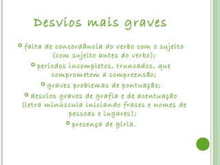 Desvios mais graves
falta de concordância do verbo com o sujeito
         (com sujeito antes do verbo);
    períodos incompletos, truncados, que
         comprometem a compreensão;
       graves problemas de pontuação;

  desvios graves de grafia e de acentuação
(letra minúscula iniciando frases e nomes de
              pessoas e lugares);
              presença de gíria.
 