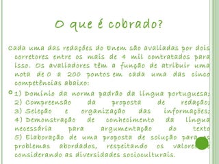 O que é cobrado?
Cada uma das redações do Enem são avaliadas por dois
  corretores entre os mais de 4 mil contratados para
  isso. Os avaliadores têm a função de atribuir uma
  nota de 0 a 200 pontos em cada uma das cinco
  competências abaixo:
 1) Domínio da norma padrão da língua portuguesa;
  2) Compreensão       da    proposta    de     redação;
  3) Seleção    e    organização    das    informações;
  4) Demonstração      de  conhecimento     da   língua
  necessária      para    argumentação       do    texto
  5) Elaboração de uma proposta de solução para os
  problemas abordados, respeitando os valores e
  considerando as diversidades socioculturais.
 