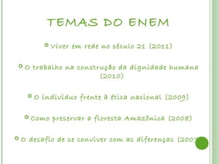 TEMAS DO ENEM
              Viver em rede no século 21 (2011)

    O trabalho na construção da dignidade humana
                         (2010)

        O indivíduo frente à ética nacional (2009)

       Como preservar a floresta Amazônica (2008)

   O desafio de se conviver com as diferenças (2007)
 