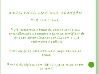 DICAS PARA UMA BOA REDAÇÃO
                      1º) Leia o tema;

   2º) Reescreva o tema de acordo com o seu
    
entendimento e compare-o para se certificar de
   que seu entendimento condiz com o que
              realmente é pedido;

       3º) Grife as palavras mais importantes do
                           tema;

   4º) Crie tópicos com ideias que se relacionem
                       ao tema;
 