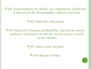    6º) Esquematize as ideias, em sequência, conforme
        à estrutura da dissertação e defina sua tese;

                   7º) Faça seu rascunho;

   8º) Reescreva alguns parágrafos. Se estiver muito
     extenso: resuma-o, se estiver muito curto: insira
                      novas ideias;

                   9º) Faça a sua revisão;

                       10º) Passe a limpo.
 
