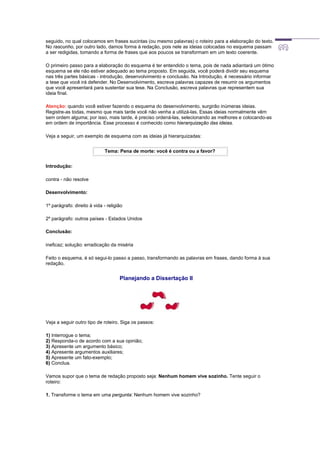 seguido, no qual colocamos em frases sucintas (ou mesmo palavras) o roteiro para a elaboração do texto.
No rascunho, por outro lado, damos forma à redação, pois nele as ideias colocadas no esquema passam
a ser redigidas, tomando a forma de frases que aos poucos se transformam em um texto coerente.
O primeiro passo para a elaboração do esquema é ter entendido o tema, pois de nada adiantará um ótimo
esquema se ele não estiver adequado ao tema proposto. Em seguida, você poderá dividir seu esquema
nas três partes básicas - introdução, desenvolvimento e conclusão. Na Introdução, é necessário informar
a tese que você irá defender. No Desenvolvimento, escreva palavras capazes de resumir os argumentos
que você apresentará para sustentar sua tese. Na Conclusão, escreva palavras que representem sua
ideia final.
Atenção: quando você estiver fazendo o esquema do desenvolvimento, surgirão inúmeras ideias.
Registre-as todas, mesmo que mais tarde você não venha a utilizá-las. Essas ideias normalmente vêm
sem ordem alguma; por isso, mais tarde, é preciso ordená-las, selecionando as melhores e colocando-as
em ordem de importância. Esse processo é conhecido como hierarquização das ideias.
Veja a seguir, um exemplo de esquema com as ideias já hierarquizadas:
Tema: Pena de morte: você é contra ou a favor?
Introdução:
contra - não resolve
Desenvolvimento:
1º parágrafo: direito à vida - religião
2º parágrafo: outros países - Estados Unidos
Conclusão:
ineficaz; solução: erradicação da miséria
Feito o esquema, é só segui-lo passo a passo, transformando as palavras em frases, dando forma à sua
redação.
Planejando a Dissertação II
Veja a seguir outro tipo de roteiro. Siga os passos:
1) Interrogue o tema;
2) Responda-o de acordo com a sua opinião;
3) Apresente um argumento básico;
4) Apresente argumentos auxiliares;
5) Apresente um fato-exemplo;
6) Conclua.
Vamos supor que o tema de redação proposto seja: Nenhum homem vive sozinho. Tente seguir o
roteiro:
1. Transforme o tema em uma pergunta: Nenhum homem vive sozinho?
 