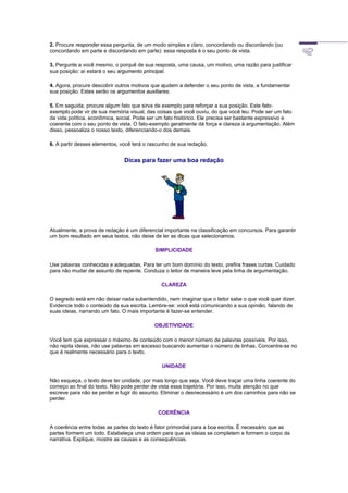 2. Procure responder essa pergunta, de um modo simples e claro, concordando ou discordando (ou
concordando em parte e discordando em parte): essa resposta é o seu ponto de vista.
3. Pergunte a você mesmo, o porquê de sua resposta, uma causa, um motivo, uma razão para justificar
sua posição: aí estará o seu argumento principal.
4. Agora, procure descobrir outros motivos que ajudem a defender o seu ponto de vista, a fundamentar
sua posição. Estes serão os argumentos auxiliares.
5. Em seguida, procure algum fato que sirva de exemplo para reforçar a sua posição. Este fato-
exemplo pode vir de sua memória visual, das coisas que você ouviu, do que você leu. Pode ser um fato
da vida política, econômica, social. Pode ser um fato histórico. Ele precisa ser bastante expressivo e
coerente com o seu ponto de vista. O fato-exemplo geralmente dá força e clareza à argumentação. Além
disso, pessoaliza o nosso texto, diferenciando-o dos demais.
6. A partir desses elementos, você terá o rascunho de sua redação.
Dicas para fazer uma boa redação
Atualmente, a prova de redação é um diferencial importante na classificação em concursos. Para garantir
um bom resultado em seus textos, não deixe de ler as dicas que selecionamos.
SIMPLICIDADE
Use palavras conhecidas e adequadas. Para ter um bom domínio do texto, prefira frases curtas. Cuidado
para não mudar de assunto de repente. Conduza o leitor de maneira leve pela linha de argumentação.
CLAREZA
O segredo está em não deixar nada subentendido, nem imaginar que o leitor sabe o que você quer dizer.
Evidencie todo o conteúdo da sua escrita. Lembre-se: você está comunicando a sua opinião, falando de
suas ideias, narrando um fato. O mais importante é fazer-se entender.
OBJETIVIDADE
Você tem que expressar o máximo de conteúdo com o menor número de palavras possíveis. Por isso,
não repita ideias, não use palavras em excesso buscando aumentar o número de linhas. Concentre-se no
que é realmente necessário para o texto.
UNIDADE
Não esqueça, o texto deve ter unidade, por mais longo que seja. Você deve traçar uma linha coerente do
começo ao final do texto. Não pode perder de vista essa trajetória. Por isso, muita atenção no que
escreve para não se perder e fugir do assunto. Eliminar o desnecessário é um dos caminhos para não se
perder.
COERÊNCIA
A coerência entre todas as partes do texto é fator primordial para a boa escrita. É necessário que as
partes formem um todo. Estabeleça uma ordem para que as ideias se completem e formem o corpo da
narrativa. Explique, mostre as causas e as consequências.
 