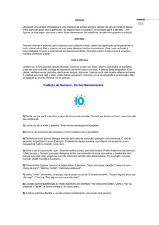 ORDEM
Obedecer uma ordem cronológica é uma maneira de acertar sempre, apesar de não ser criativa. Nesta
linha, parta do geral para o particular, do objetivo para o subjetivo, do concreto para o abstrato. Use
figuras de linguagem para que o texto fique interessante. As metáforas também enriquecem a redação.
ÊNFASE
Procure chamar a atenção para o assunto com palavras fortes, cheias de significado, principalmente no
início da narrativa. Use o mesmo recurso para destacar trechos importantes. Uma boa conclusão é
essencial para mostrar a importância do assunto escolhido. Remeter o leitor à ideia inicial é uma boa
maneira de fechar o texto.
LEIA E RELEIA
Lembre-se, é fundamental pensar, planejar, escrever e reler seu texto. Mesmo com todos os cuidados,
pode ser que você não consiga se expressar de forma clara e concisa. A pressa pode atrapalhar. Com
calma, verifique se os períodos não ficaram longos, obscuros. Veja se você não repetiu palavras e ideias.
À medida que você relê o texto, essas falhas aparecem, inclusive, erros de ortografia e acentuação. Não
se apegue ao escrito. Refaça, se for preciso.
Redação de Sucesso - Os Dez Mandamentos
1) Pense no que você quer dizer e diga da forma mais simples. Procure ser direto (conciso) na construção
das sentenças.
2) Use a voz ativa, evite a passiva. Evite termos estrangeiros e jargões.
3) Evite o uso excessivo de advérbios. Tome cuidado com a gramática.
4) Tente fazer com que os diálogos escritos (em caso de narração) pareçam uma conversa. O uso do
gerúndio empobrece o texto. Exemplo: Entendendo dessa maneira, o problema vai-se pondo numa
perspectiva melhor, ficando mais claro...
5) Evite o uso excessivo do "que". Essa armadilha produz períodos longos. Prefira frases curtas.Exemplo:
O fato de que o homem que seja inteligente tenha que entender os erros dos outros e perdoá-los não
parece que seja certo. Adjetivos que não informam também são dispensáveis. Por exemplo: luxuosa
mansão (Toda mansão é luxuosa!).
6) Evite clichês (lugares comuns) e frases feitas. Exemplos: "fazer das tripas coração", "encerrar com
chave de ouro", “silêncio mortal", "calorosos aplausos".
7) Verbo "fazer", no sentido de tempo, não é usado no plural. É errado escrever: "Fazem alguns anos que
não viajo". O certo é “Faz alguns anos que não viajo”.
8) Cuidado com redundâncias. É errado escrever, por exemplo: "Há cinco anos atrás". Corte o "há" ou
dispense o "atrás". A forma correta é “Há cinco anos...”
9) A leitura intensiva facilita o uso da vírgula corretamente. Leia muito, leia sempre!
 