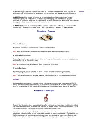 1 - DISSERTAÇÃO: dissertar significa “falar sobre”. É o texto em que se expõem ideias, seguidas de
argumentos que as comprovem. Na dissertação, você deve revelar sua opinião a respeito do assunto.
2 - DESCRIÇÃO: texto em que se indicam as características de um determinado objeto, pessoa,
ambiente ou paisagem. Na descrição, você deve responder à pergunta: Como a coisa (lugar /
pessoa) é? É importante tentar usar os mais variados sentidos: fale do aroma, dos cheiros, das cores, das
sensações, de tudo que envolve a realidade a ser descrita.
3 - NARRAÇÃO: texto em que se contam fatos ocorridos em determinado tempo e lugar, envolvendo
personagens. Lembre-se: você deve “narrar a ação”, respondendo à pergunta: O que aconteceu?
Dissertação - Estrutura
1ª parte: Introdução
No primeiro parágrafo, o autor apresenta o tema que será abordado.
Dica: anuncie claramente o tema sobre o qual você escreverá e as delimitações propostas.
2ª parte: Desenvolvimento
Nos parágrafos subsequentes (geralmente dois), o autor apresenta uma série de argumentos ordenados
logicamente, a fim de convencer o leitor.
Dica: argumente, discuta, exponha suas ideias, prove o que você pensa.
3ª parte: Conclusão
No último parágrafo, o autor "amarra" as ideias e procura transmitir uma mensagem ao leitor.
Dica: conclua de maneira clara, simples, coerente, confirmando o que foi exposto no desenvolvimento.
Atenção:
A dissertação deve obedecer à extensão mínima indicada na proposta, a qual costuma ser de 25 a 30
linhas, considerando letra de tamanho regular. Inicialmente, utilize a folha de rascunho e, depois, passe a
limpo na folha de redação, sem rasuras e com letra legível. Utilize caneta; lápis, apenas no rascunho.
Planejando a Dissertação I
Quando você deseja ir a algum lugar ao qual nunca foi, você costuma, mesmo que mentalmente, elaborar
um roteiro. Afinal de contas, você sabe que, caso não se planeje, correrá o risco de ficar rodando à toa e
não chegar ao destino, e, se chegar, terá perdido mais tempo que o previsto.
Ao elaborarmos uma redação, não é diferente: se não tivermos um plano ou um roteiro previamente
preparados, corremos o risco de ficar dando voltas em torno do tema, não chegando a lugar nenhum. Por
isso, antes de escrever sua redação, é preciso planejá-la bem, procurando elaborar um esquema. Mas
cuidado, não confunda esquema com rascunho! Esquema é um guia que estabelecemos para ser
 