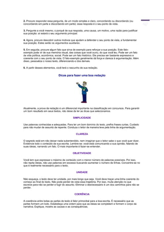 2. Procure responder essa pergunta, de um modo simples e claro, concordando ou discordando (ou
concordando em parte e discordando em parte): essa resposta é o seu ponto de vista.
3. Pergunte a você mesmo, o porquê de sua resposta, uma causa, um motivo, uma razão para justificar
sua posição: aí estará o seu argumento principal.
4. Agora, procure descobrir outros motivos que ajudem a defender o seu ponto de vista, a fundamentar
sua posição. Estes serão os argumentos auxiliares.
5. Em seguida, procure algum fato que sirva de exemplo para reforçar a sua posição. Este fato-
exemplo pode vir de sua memória visual, das coisas que você ouviu, do que você leu. Pode ser um fato
da vida política, econômica, social. Pode ser um fato histórico. Ele precisa ser bastante expressivo e
coerente com o seu ponto de vista. O fato-exemplo geralmente dá força e clareza à argumentação. Além
disso, pessoaliza o nosso texto, diferenciando-o dos demais.
6. A partir desses elementos, você terá o rascunho de sua redação.
Dicas para fazer uma boa redação
Atualmente, a prova de redação é um diferencial importante na classificação em concursos. Para garantir
um bom resultado em seus textos, não deixe de ler as dicas que selecionamos.
SIMPLICIDADE
Use palavras conhecidas e adequadas. Para ter um bom domínio do texto, prefira frases curtas. Cuidado
para não mudar de assunto de repente. Conduza o leitor de maneira leve pela linha de argumentação.
CLAREZA
O segredo está em não deixar nada subentendido, nem imaginar que o leitor sabe o que você quer dizer.
Evidencie todo o conteúdo da sua escrita. Lembre-se: você está comunicando a sua opinião, falando de
suas ideias, narrando um fato. O mais importante é fazer-se entender.
OBJETIVIDADE
Você tem que expressar o máximo de conteúdo com o menor número de palavras possíveis. Por isso,
não repita ideias, não use palavras em excesso buscando aumentar o número de linhas. Concentre-se no
que é realmente necessário para o texto.
UNIDADE
Não esqueça, o texto deve ter unidade, por mais longo que seja. Você deve traçar uma linha coerente do
começo ao final do texto. Não pode perder de vista essa trajetória. Por isso, muita atenção no que
escreve para não se perder e fugir do assunto. Eliminar o desnecessário é um dos caminhos para não se
perder.
COERÊNCIA
A coerência entre todas as partes do texto é fator primordial para a boa escrita. É necessário que as
partes formem um todo. Estabeleça uma ordem para que as ideias se completem e formem o corpo da
narrativa. Explique, mostre as causas e as consequências.
 