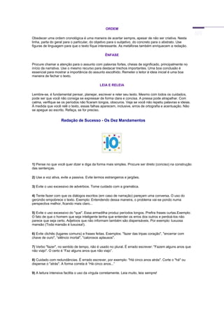 ORDEM
Obedecer uma ordem cronológica é uma maneira de acertar sempre, apesar de não ser criativa. Nesta
linha, parta do geral para o particular, do objetivo para o subjetivo, do concreto para o abstrato. Use
figuras de linguagem para que o texto fique interessante. As metáforas também enriquecem a redação.
ÊNFASE
Procure chamar a atenção para o assunto com palavras fortes, cheias de significado, principalmente no
início da narrativa. Use o mesmo recurso para destacar trechos importantes. Uma boa conclusão é
essencial para mostrar a importância do assunto escolhido. Remeter o leitor à ideia inicial é uma boa
maneira de fechar o texto.
LEIA E RELEIA
Lembre-se, é fundamental pensar, planejar, escrever e reler seu texto. Mesmo com todos os cuidados,
pode ser que você não consiga se expressar de forma clara e concisa. A pressa pode atrapalhar. Com
calma, verifique se os períodos não ficaram longos, obscuros. Veja se você não repetiu palavras e ideias.
À medida que você relê o texto, essas falhas aparecem, inclusive, erros de ortografia e acentuação. Não
se apegue ao escrito. Refaça, se for preciso.
Redação de Sucesso - Os Dez Mandamentos
1) Pense no que você quer dizer e diga da forma mais simples. Procure ser direto (conciso) na construção
das sentenças.
2) Use a voz ativa, evite a passiva. Evite termos estrangeiros e jargões.
3) Evite o uso excessivo de advérbios. Tome cuidado com a gramática.
4) Tente fazer com que os diálogos escritos (em caso de narração) pareçam uma conversa. O uso do
gerúndio empobrece o texto. Exemplo: Entendendo dessa maneira, o problema vai-se pondo numa
perspectiva melhor, ficando mais claro...
5) Evite o uso excessivo do "que". Essa armadilha produz períodos longos. Prefira frases curtas.Exemplo:
O fato de que o homem que seja inteligente tenha que entender os erros dos outros e perdoá-los não
parece que seja certo. Adjetivos que não informam também são dispensáveis. Por exemplo: luxuosa
mansão (Toda mansão é luxuosa!).
6) Evite clichês (lugares comuns) e frases feitas. Exemplos: "fazer das tripas coração", "encerrar com
chave de ouro", “silêncio mortal", "calorosos aplausos".
7) Verbo "fazer", no sentido de tempo, não é usado no plural. É errado escrever: "Fazem alguns anos que
não viajo". O certo é “Faz alguns anos que não viajo”.
8) Cuidado com redundâncias. É errado escrever, por exemplo: "Há cinco anos atrás". Corte o "há" ou
dispense o "atrás". A forma correta é “Há cinco anos...”
9) A leitura intensiva facilita o uso da vírgula corretamente. Leia muito, leia sempre!
 