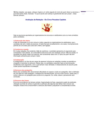 10) Nas citações: use aspas, coloque vírgula e um verbo seguido do nome de quem disse ou escreveu o
que está sendo citado. Exemplo: “O que é escrito sem esforço é geralmente lido sem prazer.”, disse
Samuel Johnson.
Avaliação da Redação - Os Cinco Pecados Capitais
Veja os equívocos apontados por organizadores de concursos e vestibulares como os mais cometidos
pelos candidatos.
1) Ordenação das ideias
A falta de ordenação é um erro comum e indica, segundo os organizadores de vestibulares, que o
candidato não tem o hábito de escrever. O texto fica sem encadeamento e, às vezes, incompreensível,
partindo de uma ideia para outra sem critério, sem ligação.
2) Coerência e coesão
Em muitas redações, fica evidente a falta de coerência: o candidato apresenta um argumento para
contradizê-lo mais adiante. Já a redundância denuncia outro erro bastante comum: falta de coesão. O
candidato fica dando voltas num assunto, sem acrescentar dado novo. É típico de quem não tem
informação suficiente para compor o texto.
3) Inadequação
A inadequação é um tipo de erro capaz de aparecer inclusive em redações corretas na gramática e
ortografia e coerentes na estrutura. Nesse caso, os candidatos costumam fugir ao tema proposto,
escolhendo outro argumento, com o qual tenham maior afinidade. O distanciamento do assunto pode
custar pontos importantes na avaliação.
4) Estrutura dos parágrafos
Muitos dos candidatos têm demonstrado dificuldade em separar o texto em parágrafos. Sem a definição
de uma ideia em cada parágrafo, a redação fica mal-estruturada. Um erro muito comum, nesse caso, é
cortar a ideia em um parágrafo para concluí-la no seguinte. Ou, então, deixar o pensamento sem
conclusão.
5) Estrutura das frases
Erros de concordância nos tempos verbais, fragmentação da frase, separando sujeito de predicado,
utilização incorreta de verbos no gerúndio e particípio são algumas das falhas mais comuns nas
redações. Esses erros comprometem a estrutura das frases e prejudicam a compreensão do texto.
 