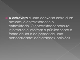  A entrevista é uma conversa entre duas
pessoas: o entrevistador e o
entrevistado. O entrevistador procura
informa-se e informar o público sobre a
forma de ser e de pensar de uma
personalidade: declarações, opiniões.
 