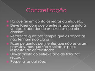  Há que ter em conta as regras da etiqueta;
 Deve fazer com que o entrevistado se sinta á
vontade, abordando os assuntos que ele
domina;
 Refazer as questões sempre que as respostas
não tenham sido claras;
 Fazer perguntas pertinentes que não estavam
previstas, mas que são suscitadas pelas
respostas do entrevistado;
 Deixar direito ao entrevistado de falar “off
record”;
 Respeitar as opiniões.
 