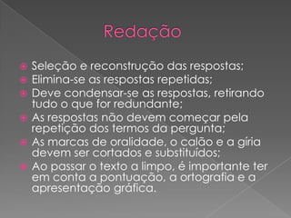 Seleção e reconstrução das respostas;
 Elimina-se as respostas repetidas;
 Deve condensar-se as respostas, retirando
tudo o que for redundante;
 As respostas não devem começar pela
repetição dos termos da pergunta;
 As marcas de oralidade, o calão e a gíria
devem ser cortados e substituídos;
 Ao passar o texto a limpo, é importante ter
em conta a pontuação, a ortografia e a
apresentação gráfica.
 