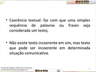 • Coerência textual: faz com que uma simples 
sequência de palavras ou frases seja 
considerada um texto; 
• Não existe texto incoerente em sim, mas texto 
que pode ser incoerente em determinada 
situação comunicativa. 
20 
Coordenador Regional: Walter Alencar de Sousa 
maranhaoprofissionaluresjp.blogspot.com 
 