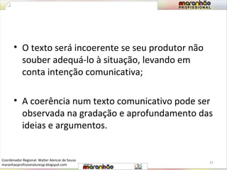 • O texto será incoerente se seu produtor não 
souber adequá-lo à situação, levando em 
conta intenção comunicativa; 
• A coerência num texto comunicativo pode ser 
observada na gradação e aprofundamento das 
ideias e argumentos. 
21 
Coordenador Regional: Walter Alencar de Sousa 
maranhaoprofissionaluresjp.blogspot.com 
 