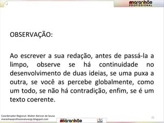 OBSERVAÇÃO: 
Ao escrever a sua redação, antes de passá-la a 
limpo, observe se há continuidade no 
desenvolvimento de duas ideias, se uma puxa a 
outra, se você as percebe globalmente, como 
um todo, se não há contradição, enfim, se é um 
texto coerente. 
22 
Coordenador Regional: Walter Alencar de Sousa 
maranhaoprofissionaluresjp.blogspot.com 
 