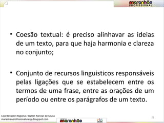 • Coesão textual: é preciso alinhavar as ideias 
de um texto, para que haja harmonia e clareza 
no conjunto; 
• Conjunto de recursos linguisticos responsáveis 
pelas ligações que se estabelecem entre os 
termos de uma frase, entre as orações de um 
período ou entre os parágrafos de um texto. 
23 
Coordenador Regional: Walter Alencar de Sousa 
maranhaoprofissionaluresjp.blogspot.com 
