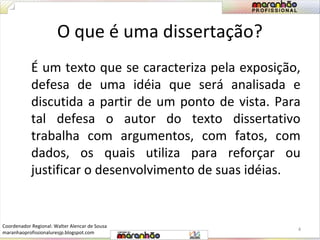 O que é uma dissertação? 
É um texto que se caracteriza pela exposição, 
defesa de uma idéia que será analisada e 
discutida a partir de um ponto de vista. Para 
tal defesa o autor do texto dissertativo 
trabalha com argumentos, com fatos, com 
dados, os quais utiliza para reforçar ou 
justificar o desenvolvimento de suas idéias. 
4 
Coordenador Regional: Walter Alencar de Sousa 
maranhaoprofissionaluresjp.blogspot.com 
 