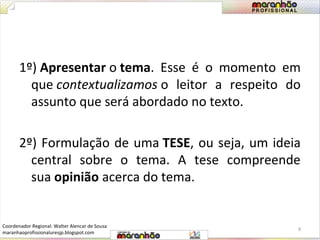 1º) Apresentar o tema. Esse é o momento em 
que contextualizamos o leitor a respeito do 
assunto que será abordado no texto. 
2º) Formulação de uma TESE, ou seja, um ideia 
central sobre o tema. A tese compreende 
sua opinião acerca do tema. 
9 
Coordenador Regional: Walter Alencar de Sousa 
maranhaoprofissionaluresjp.blogspot.com 
 