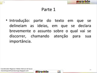 Parte 1 
• Introdução: parte do texto em que se 
delineiam as ideias, em que se declara 
brevemente o assunto sobre o qual vai se 
discorrer, chamando atenção para sua 
importância. 
10 
Coordenador Regional: Walter Alencar de Sousa 
maranhaoprofissionaluresjp.blogspot.com 
 