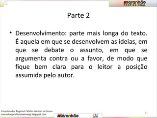 Parte 2 
• Desenvolvimento: parte mais longa do texto. 
É aquela em que se desenvolvem as ideias, em 
que se debate o assunto, em que se 
argumenta contra ou a favor, de modo que 
fique bem clara para o leitor a posição 
assumida pelo autor. 
11 
Coordenador Regional: Walter Alencar de Sousa 
maranhaoprofissionaluresjp.blogspot.com 
 