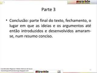 Parte 3 
• Conclusão: parte final do texto, fechamento, o 
lugar em que as ideias e os argumentos até 
então introduzidos e desenvolvidos amaram-se, 
num resumo conciso. 
12 
Coordenador Regional: Walter Alencar de Sousa 
maranhaoprofissionaluresjp.blogspot.com 
 