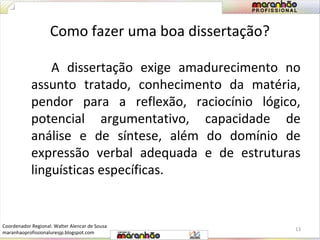 Como fazer uma boa dissertação? 
A dissertação exige amadurecimento no 
assunto tratado, conhecimento da matéria, 
pendor para a reflexão, raciocínio lógico, 
potencial argumentativo, capacidade de 
análise e de síntese, além do domínio de 
expressão verbal adequada e de estruturas 
linguísticas específicas. 
13 
Coordenador Regional: Walter Alencar de Sousa 
maranhaoprofissionaluresjp.blogspot.com 
 