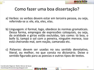 Como fazer uma boa dissertação? 
a) Verbos: os verbos devem estar em terceira pessoa, ou seja, 
referindo-se a: ele, ela, eles, elas. 
b) Linguagem: é formal, logo, obedece às normas gramaticais. 
Dessa forma, empregos de expressões coloquiais, ou seja, 
da oralidade e gírias estão excluídas, tais como: tá boa, o 
bofe lá, tampá o sol com a peneira, ninguém merece, isso 
está cheirando mal, sem noção, camarada etc. 
c) Palavras: devem ser usadas no seu sentido denotativo, 
literal, ou melhor, no que consta no dicionário. Deixe o 
sentido figurado para as poesias e outros tipos de textos. 
14 
Coordenador Regional: Walter Alencar de Sousa 
maranhaoprofissionaluresjp.blogspot.com 
 