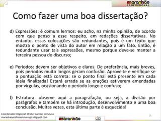 Como fazer uma boa dissertação? 
d) Expressões: é comum lermos: eu acho, na minha opinião, de acordo 
com que penso a esse respeito, em redações dissertativas. No 
entanto, essas colocações são redundantes, pois é um texto que 
mostra o ponto de vista do autor em relação a um fato. Então, é 
redundante usar tais expressões, mesmo porque deve-se manter a 
terceira pessoa do discurso; 
e) Períodos: devem ser objetivos e claros. De preferência, mais breves, 
pois períodos muito longos geram confusão. Aproveite e verifique se 
a pontuação está correta: se o ponto final está presente em cada 
ideia finalizada! Estará errada se as orações estiverem emendadas 
por vírgulas, ocasionando o período longo e confuso; 
f) Estrutura: observe aqui a paragrafação, ou seja, a divisão por 
parágrafos e também se há introdução, desenvolvimento e uma boa 
conclusão. Muitas vezes, esta última parte é esquecida! 
15 
Coordenador Regional: Walter Alencar de Sousa 
maranhaoprofissionaluresjp.blogspot.com 
 